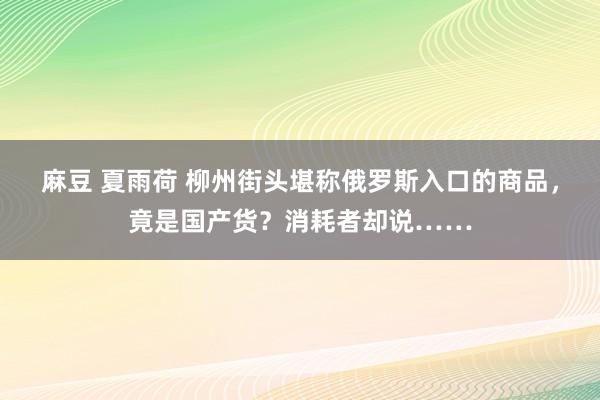 麻豆 夏雨荷 柳州街头堪称俄罗斯入口的商品，竟是国产货？消耗者却说……