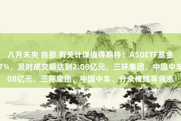 八月未央 自慰 有关计谋值得期待！A50ETF基金(159592)上升1.07%，及时成交额达到2.08亿元，三环集团、中国中车、分众传媒等领涨