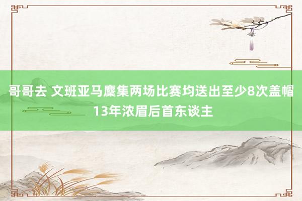 哥哥去 文班亚马麇集两场比赛均送出至少8次盖帽 13年浓眉后首东谈主