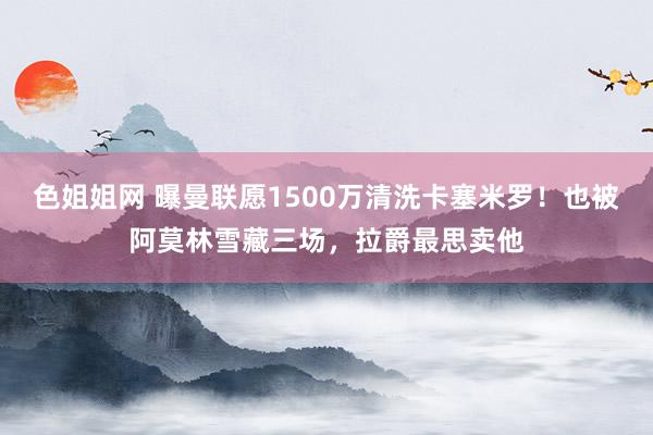 色姐姐网 曝曼联愿1500万清洗卡塞米罗！也被阿莫林雪藏三场，拉爵最思卖他