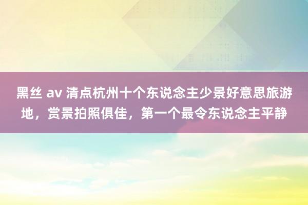 黑丝 av 清点杭州十个东说念主少景好意思旅游地，赏景拍照俱佳，第一个最令东说念主平静