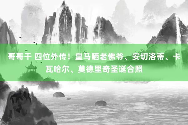 哥哥干 四位外传！皇马晒老佛爷、安切洛蒂、卡瓦哈尔、莫德里奇圣诞合照