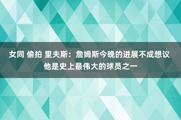 女同 偷拍 里夫斯：詹姆斯今晚的进展不成想议 他是史上最伟大的球员之一