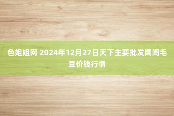 色姐姐网 2024年12月27日天下主要批发阛阓毛豆价钱行情