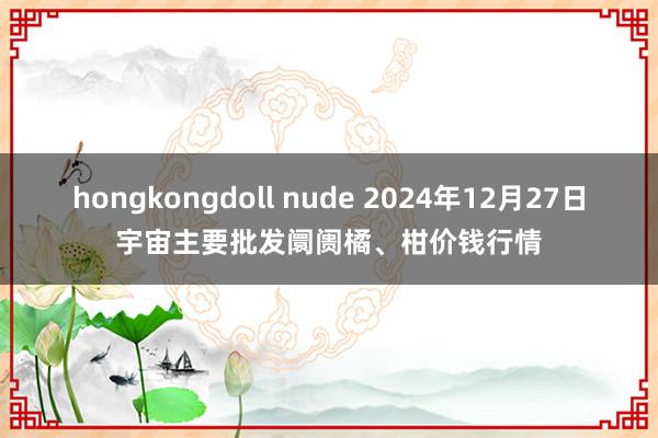 hongkongdoll nude 2024年12月27日宇宙主要批发阛阓橘、柑价钱行情