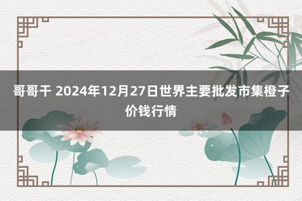 哥哥干 2024年12月27日世界主要批发市集橙子价钱行情