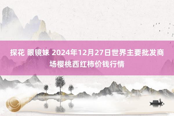 探花 眼镜妹 2024年12月27日世界主要批发商场樱桃西红柿价钱行情