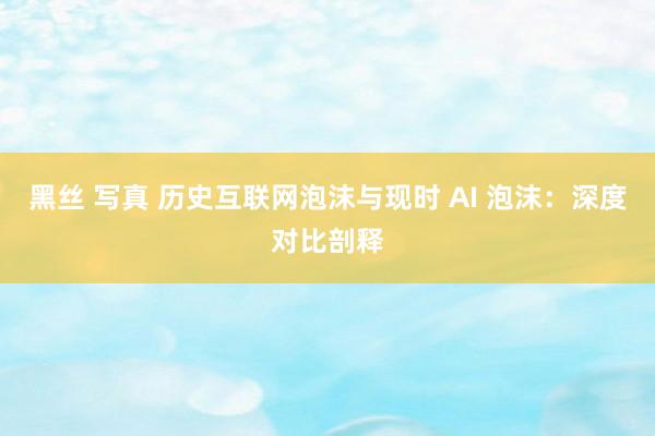 黑丝 写真 历史互联网泡沫与现时 AI 泡沫：深度对比剖释