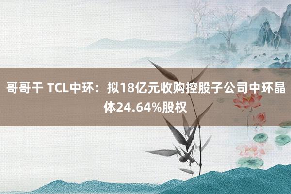 哥哥干 TCL中环：拟18亿元收购控股子公司中环晶体24.64%股权