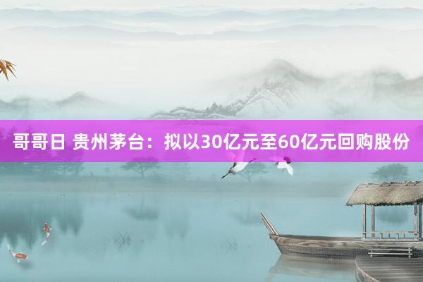 哥哥日 贵州茅台：拟以30亿元至60亿元回购股份