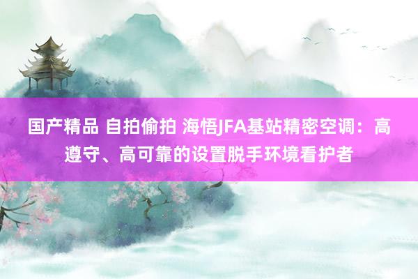 国产精品 自拍偷拍 海悟JFA基站精密空调：高遵守、高可靠的设置脱手环境看护者