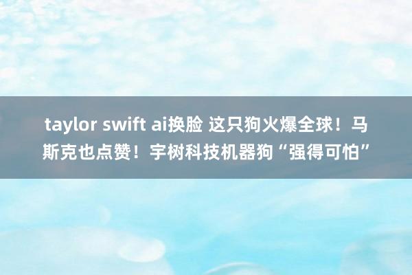 taylor swift ai换脸 这只狗火爆全球！马斯克也点赞！宇树科技机器狗“强得可怕”