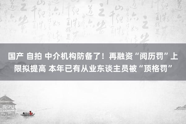 国产 自拍 中介机构防备了！再融资“阅历罚”上限拟提高 本年已有从业东谈主员被“顶格罚”