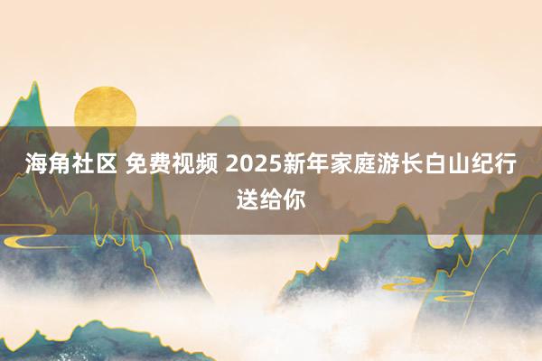 海角社区 免费视频 2025新年家庭游长白山纪行送给你