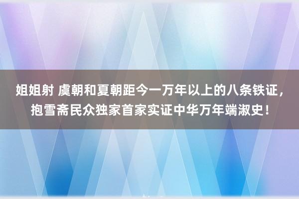 姐姐射 虞朝和夏朝距今一万年以上的八条铁证，抱雪斋民众独家首家实证中华万年端淑史！