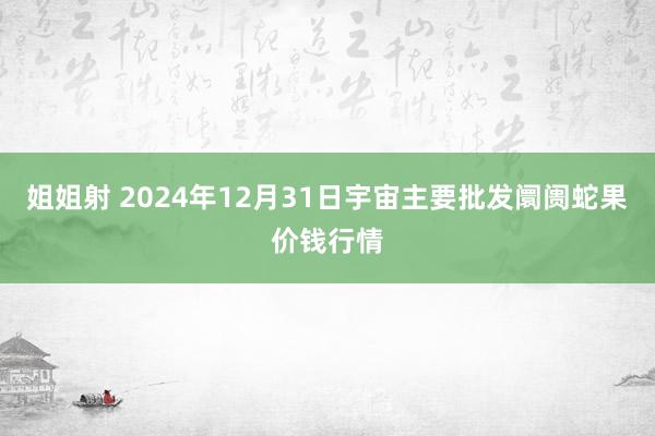 姐姐射 2024年12月31日宇宙主要批发阛阓蛇果价钱行情