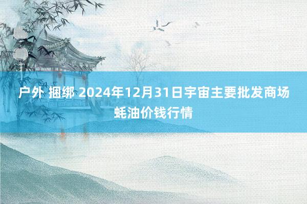 户外 捆绑 2024年12月31日宇宙主要批发商场蚝油价钱行情