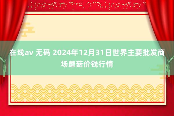 在线av 无码 2024年12月31日世界主要批发商场蘑菇价钱行情