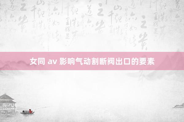 女同 av 影响气动割断阀出口的要素