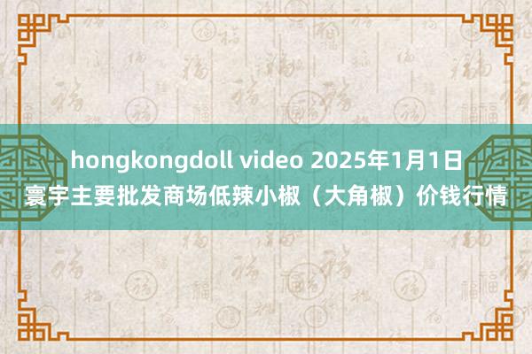 hongkongdoll video 2025年1月1日寰宇主要批发商场低辣小椒（大角椒）价钱行情