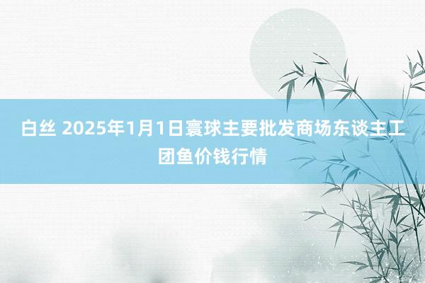 白丝 2025年1月1日寰球主要批发商场东谈主工团鱼价钱行情