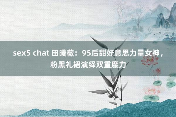 sex5 chat 田曦薇：95后甜好意思力量女神，粉黑礼裙演绎双重魔力