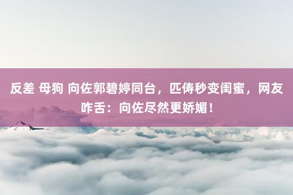 反差 母狗 向佐郭碧婷同台，匹俦秒变闺蜜，网友咋舌：向佐尽然更娇媚！