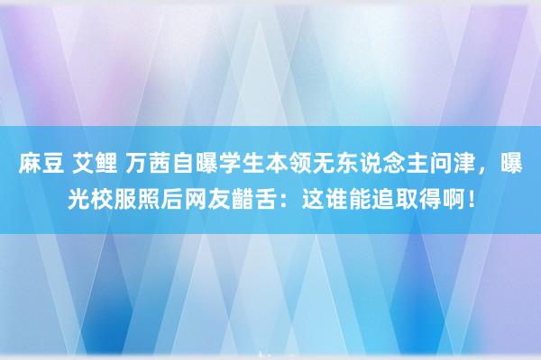 麻豆 艾鲤 万茜自曝学生本领无东说念主问津，曝光校服照后网友齰舌：这谁能追取得啊！