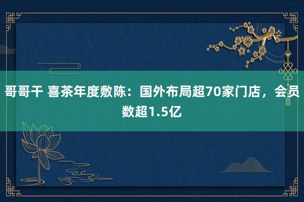 哥哥干 喜茶年度敷陈：国外布局超70家门店，会员数超1.5亿