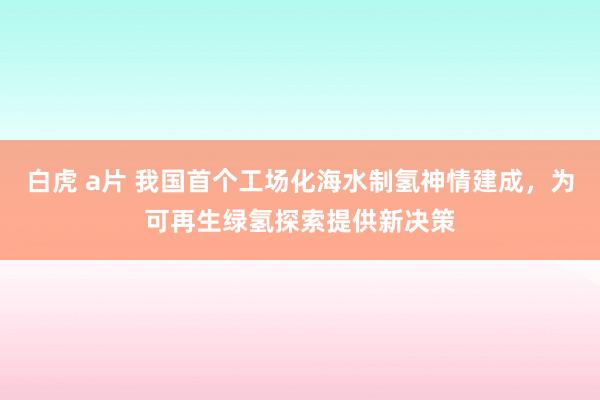 白虎 a片 我国首个工场化海水制氢神情建成，为可再生绿氢探索提供新决策