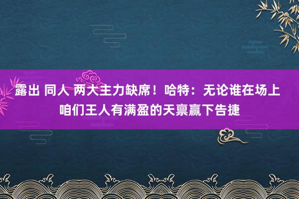 露出 同人 两大主力缺席！哈特：无论谁在场上 咱们王人有满盈的天禀赢下告捷