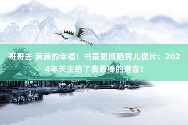 哥哥去 满满的幸福！书豪更博晒男儿像片：2024年天主给了我最棒的道喜！