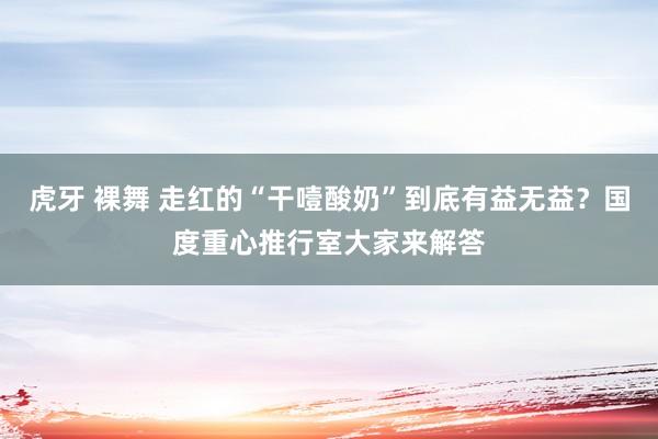 虎牙 裸舞 走红的“干噎酸奶”到底有益无益？国度重心推行室大家来解答