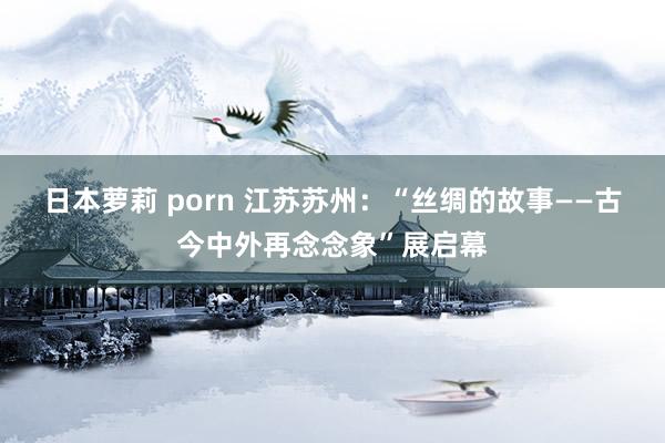 日本萝莉 porn 江苏苏州：“丝绸的故事——古今中外再念念象”展启幕