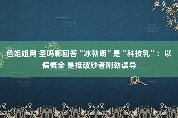 色姐姐网 圣吗哪回答“冰勃朗”是“科技乳”：以偏概全 是抵破钞者刚劲误导