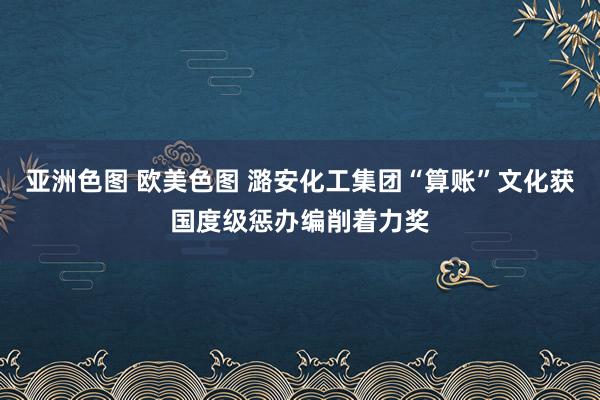 亚洲色图 欧美色图 潞安化工集团“算账”文化获国度级惩办编削着力奖