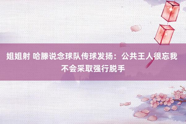 姐姐射 哈滕说念球队传球发扬：公共王人很忘我 不会采取强行脱手