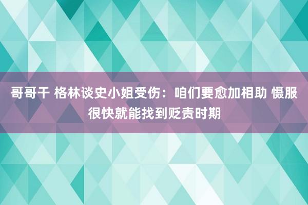 哥哥干 格林谈史小姐受伤：咱们要愈加相助 慑服很快就能找到贬责时期