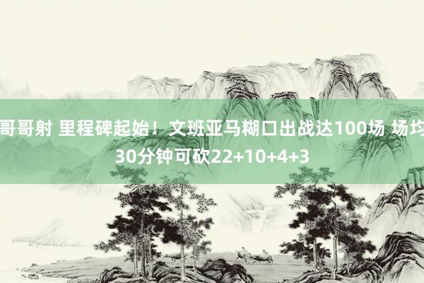 哥哥射 里程碑起始！文班亚马糊口出战达100场 场均30分钟可砍22+10+4+3