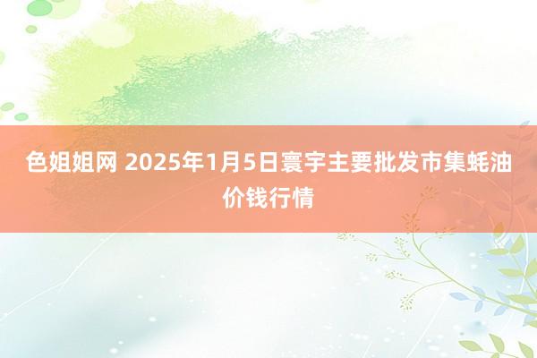 色姐姐网 2025年1月5日寰宇主要批发市集蚝油价钱行情