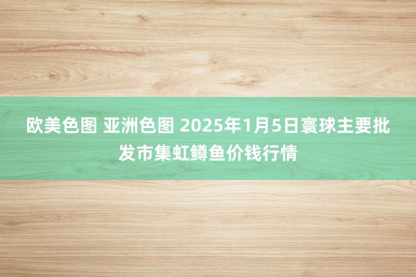 欧美色图 亚洲色图 2025年1月5日寰球主要批发市集虹鳟鱼价钱行情