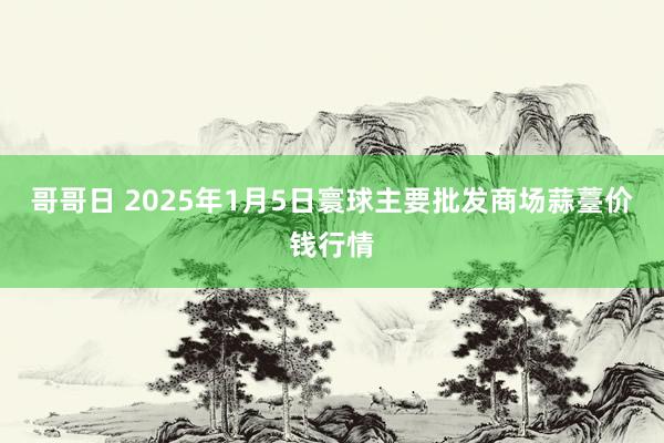 哥哥日 2025年1月5日寰球主要批发商场蒜薹价钱行情