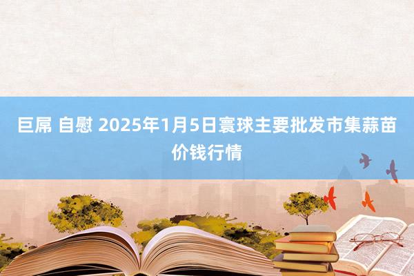 巨屌 自慰 2025年1月5日寰球主要批发市集蒜苗价钱行情