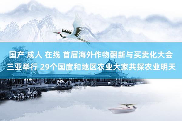 国产 成人 在线 首届海外作物翻新与买卖化大会三亚举行 29个国度和地区农业大家共探农业明天