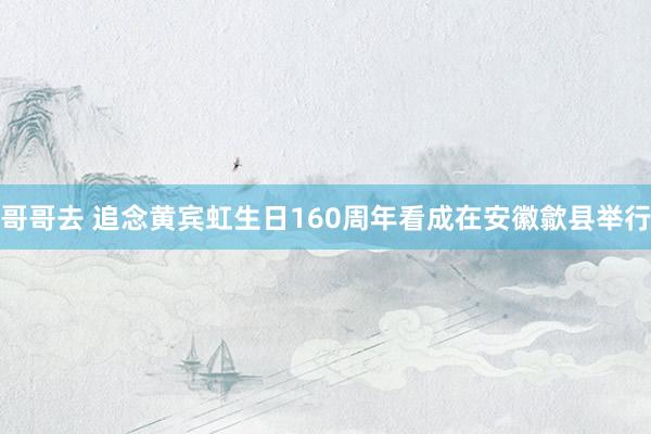 哥哥去 追念黄宾虹生日160周年看成在安徽歙县举行