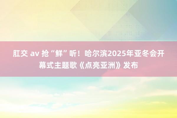 肛交 av 抢“鲜”听！哈尔滨2025年亚冬会开幕式主题歌《点亮亚洲》发布