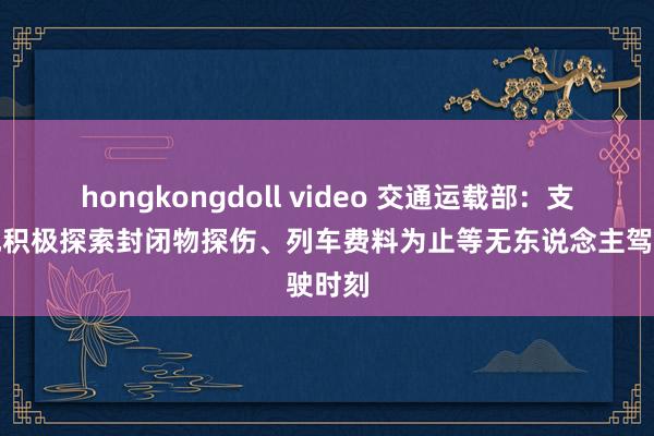 hongkongdoll video 交通运载部：支握各地积极探索封闭物探伤、列车费料为止等无东说念主驾驶时刻