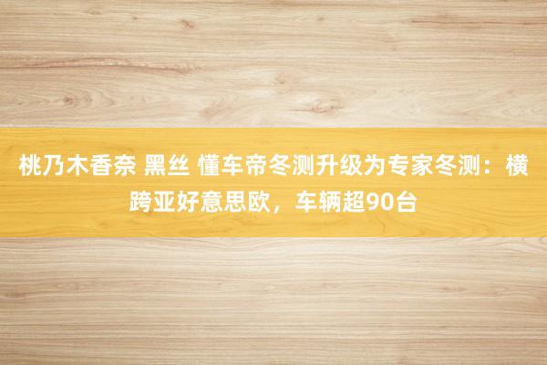 桃乃木香奈 黑丝 懂车帝冬测升级为专家冬测：横跨亚好意思欧，车辆超90台