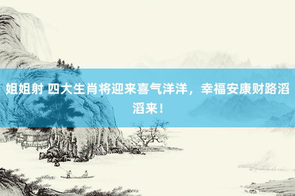 姐姐射 四大生肖将迎来喜气洋洋，幸福安康财路滔滔来！