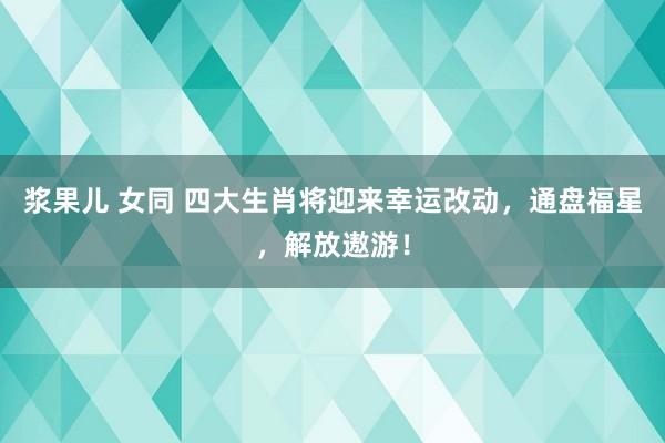 浆果儿 女同 四大生肖将迎来幸运改动，通盘福星，解放遨游！